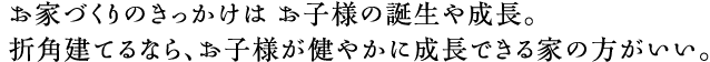 お家づくりのきっかけは お子様の誕生や成長。折角建てるなら、お子様が健やかに成長できる家の方がいい。