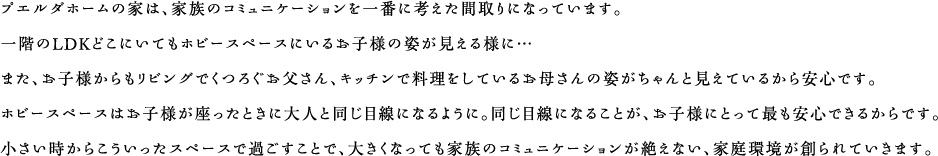 プエルダホームの家は、家族のコミュニケーションを一番に考えた間取りになっています。一階のLDKどこにいてもホビースペースにいるお子様の姿が見える様に…
また、お子様からもリビングでくつろぐお父さん、キッチンで料理をしているお母さんの姿がちゃんと見えているから安心です。ホビースペースはお子様が座ったときに大人と同じ目線になるように。同じ目線になることが、お子様にとって最も安心できるからです。小さい時からこういったスペースで過ごすことで、大きくなっても家族のコミュニケーションが絶えない、家庭環境が創られていきます。