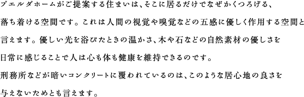 プエルダホームがご提案する住まいは、そこに居るだけでなぜかくつろげる、落ち着ける空間です。 これは人間の視覚や嗅覚などの五感に優しく作用する空間と言えます。 優しい光を浴びたときの温かさ、木や石などの自然素材の優しさを日常に感じることで人は心も体も健康を維持できるのです。刑務所などが暗いコンクリートに覆われているのは、このような居心地の良さを与えないためとも言えます。