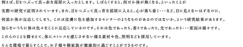 例えば、目をつぶって真っ赤な部屋に入ったとします。 しばらくすると、何だか体が熱くなる。といったことが実際の研究で証明されています。また、目をつぶって真っ青な部屋に入ると、心が落ち着く・・・など、目に見えないはずなのに、何故か体が反応してしまう。 これは皮膚に色を感知するセンサーのようなものがあるのではないか、という研究結果があります。知らないうちに体は色々なことに反応しているのです。それは色であったり、香りであったり、光であったり・・・要因は様々です。これらのことを踏まえて、体にストレスを感じさせない様な素材や色、照明などを採用しています。そんな環境で暮らすことで、お子様や御家族が健康的に過ごすことができるのです。