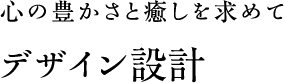 心の豊かさと癒しを求めて デザイン設計